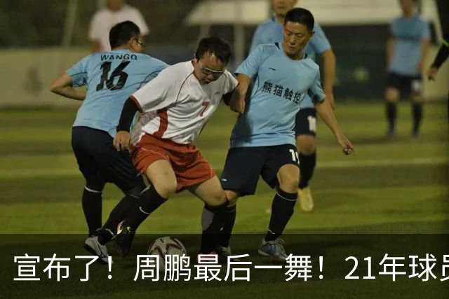 宣布了！周鹏最后一舞！21年球员生涯倒计时