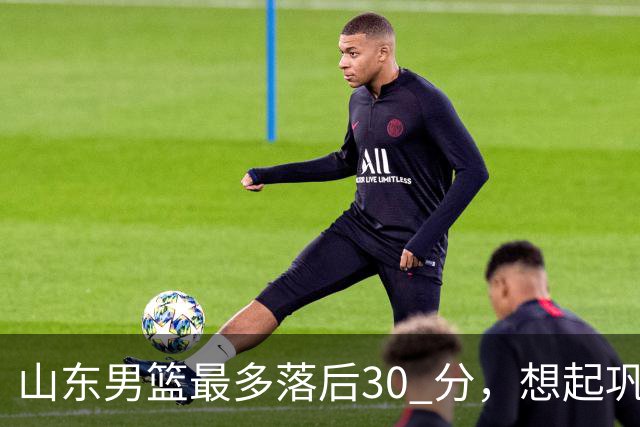 山东男篮最多落后30 分，想起巩晓彬名言：看你们打球真是一种痛苦