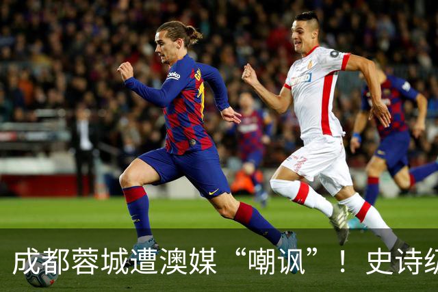 成都蓉城遭澳媒“嘲讽”！史诗级争冠崩盘，球迷举动或成不祥预兆