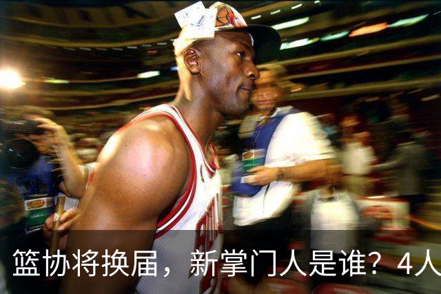 篮协将换届，新掌门人是谁？4人呼声最高，姚明在列，配3个副会长