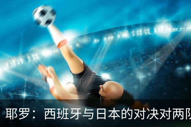 耶罗：西班牙与日本的对决对两队来说都是苦战