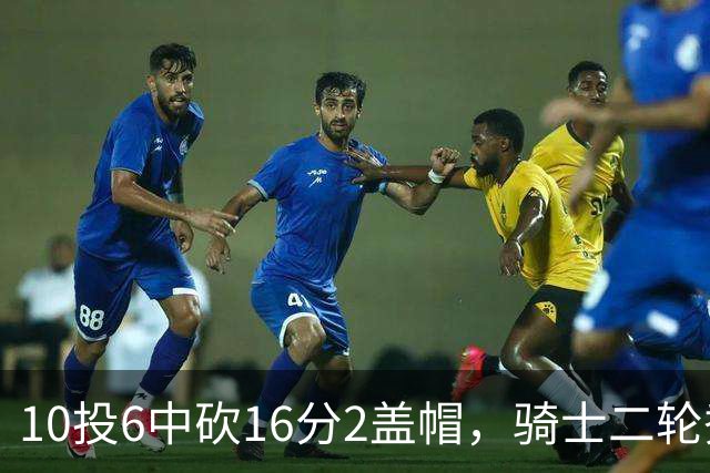 10投6中砍16分2盖帽，骑士二轮秀首秀拿到比赛用球